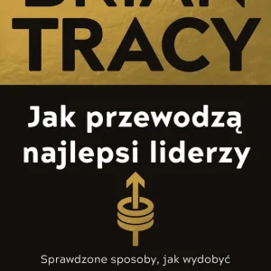 Jak przewodzą najlepsi liderzy. Sprawdzone sposoby, jak wydobyć maksimum z siebie i innych