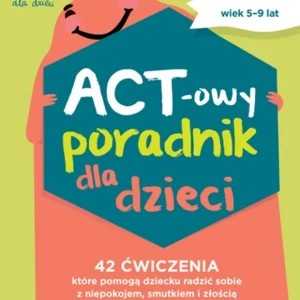 ACT-owy poradnik dla dzieci. 42 ćwiczenia, które pomogą dziecku radzić sobie z niepokojem, smutkiem i złością